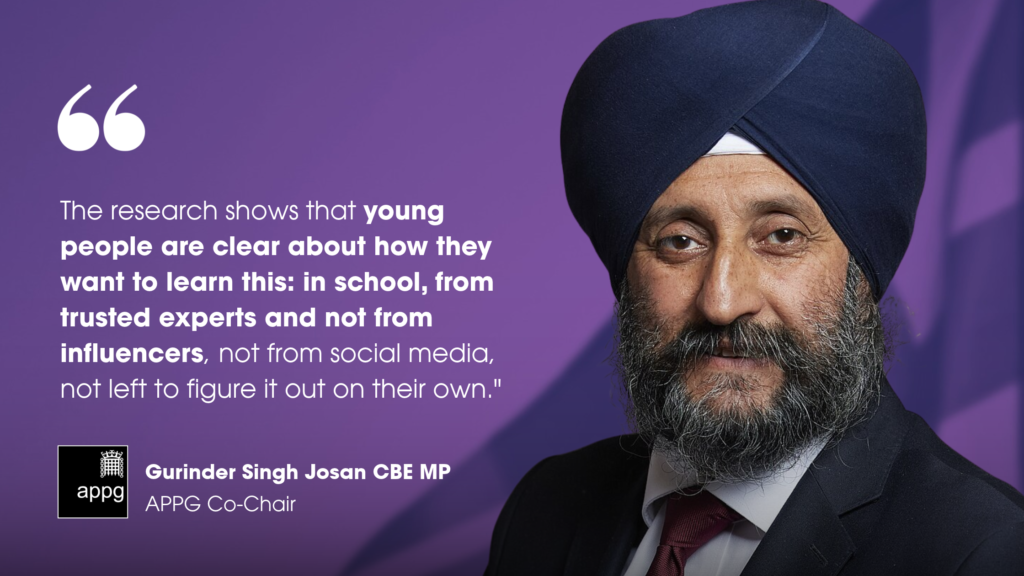 "The research shows that young people are clear about how they want to learn this: in school, from trusted experts and not from influencers, not from social media, not left to figure it out on their own." - Gurinder Singh Josan CBE MP, APPG Co-Chair